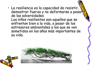 La resiliencia es la capacidad de resistir, demostrar fuerza y no deformarse a pesar de las adversidades Los niños resilientes son aquellos que se enfrentan bien a la vida, a pesar de los estresores ambientales a los que se ven sometidos en los años más importantes de su vida. 