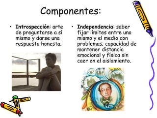 Componentes: Introspección : arte de preguntarse a sí mismo y darse una respuesta honesta. Independencia : saber fijar límites entre uno mismo y el medio con problemas; capacidad de mantener distancia emocional y física sin caer en el aislamiento. 