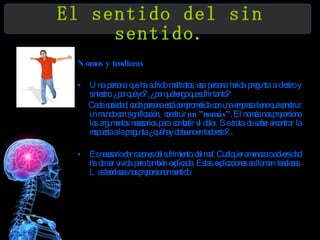 El sentido del sin sentido. Nomos y teodiceas Una persona que ha sufrido maltratos, esa persona herida pregunta a diestro y siniestro: ¿por qué yo?, ¿por qué tengo que sufrir tanto? Cada sociedad, cada persona está comprometida con una empresa tiene que construir un mundo con significación,  construir  un ”nomás” . El nomás nos proporciona los argumentos necesarios para combatir el dolor. Se trata de saber encontrar la respuesta a la pregunta ¿qué hay de bueno en todo esto? . Es necesario dar razones del sufrimiento, del mal. Cualquier amenaza o adversidad ha de ser vivida pero también explicada. Estas explicaciones se llaman teodiceas .  Las teodiceas nos proporcionan sentido.  