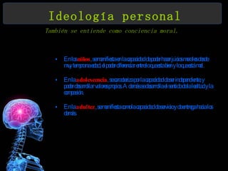 Ideología personal También se entiende como conciencia moral.   En los  niños , se manifiesta en la capacidad de poder hacer juicios morales desde muy temprana edad, el poder diferenciar entre lo que esta bien y lo que está mal.  En la  adolescencia , se caracteriza por la capacidad de ser independiente, y poder desarrollar valores propios. Además se desarrolla el sentido de la lealtad y la compasión.  En la  adultez , se manifiesta como la capacidad de servicio y de entrega hacia los demás.  