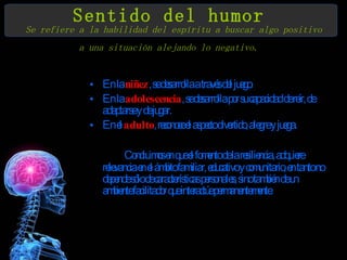 Sentido del humor   Se refiere a la habilidad del espíritu a buscar algo positivo a una situación alejando lo negativo.   En la  niñez , se desarrolla a través del juego.  En la  adolescencia , se desarrolla por su capacidad de reír, de adaptarse y de jugar. En el  adulto , reconoce el aspecto divertido, alegre y juega.  Concluimos en que el fomento de la resiliencia, adquiere relevancia en el ámbito familiar, educativo y comunitario, en tanto no depende sólo de características personales, sino también de un ambiente facilitador que interactúe permanentemente.  