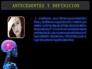 ANTECEDENTES Y DEFINICION La resiliencia , es un término que proviene de la física y se refiere a la capacidad de un material para recobrar su forma después de haber estado sometido a altas presiones .Por lo tanto en las ciencias sociales podemos deducir que una persona es resiliente cuando logra sobresalir de presiones y dificultades que en su lugar otra persona no podría desarrollar. 
