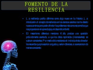 FOMENTO DE LA RESILIENCIA La resiliencia podría definirse como algo nuevo en la historia .La introducción al concepto de resiliencia en las ciencias sociales nos ha abierto nuevos caminos para poder afrontar los problemas más comunes como los que nos proporcionan el aprendizaje y el desarrollo infantil. El mecanismo defensivo menciona Kolb, produce una oposición profundamente asentada, a que los datos reprimidos (inconscientes) se vuelvan conscientes. Por medio de la resistencia el   individuo trata de evitar los recuerdos que provocarían angustia y serían dolorosos, si se encararan de manera consciente. 