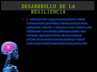 DESARRROLLO DE LA RESILIENCIA La resiliencia no es un rasgo que las personas tienen o no tienen. Conlleva conductas, pensamientos y acciones que cualquier persona puede aprender y desarrollar. Se trata de una nueva  manera en que los diferentes seres humanos afrontan posibles causas de estrés: malas condiciones y vejaciones en la familia, reclusión en campos de prisioneros, situaciones de crisis como las causadas por viudez o el divorcio, las grandes pérdidas económicas o de cualquier otra índole. 