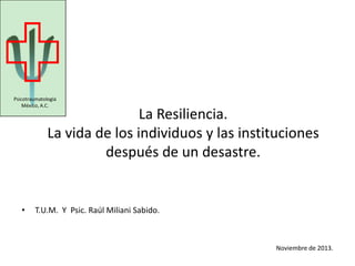 La Resiliencia.
La vida de los individuos y las instituciones
después de un desastre.
• T.U.M. Y Psic. Raúl Miliani Sabido.
Noviembre de 2013.
Psicotraumatología
México, A.C.
 