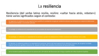 La resiliencia
Resiliencia (del verbo latino resilio, resilire: «saltar hacia atrás, rebotar»)
tiene varios signficados según el contexto:
En ingeniería, la resiliencia es una magnitud que cuantifica la cantidad de energía por unidad de volumen que almacena un material al deformarse
elásticamente debido a una tensión aplicada;
En ecología, la resiliencia es la capacidad de las comunidades de soportar perturbaciones;
En psicología, la resiliencia es la capacidad de las personas o grupos de sobreponerse al dolor emocional para continuar con su vida;
En derecho, la resiliencia jurídica es la capacidad de las personas, dentro del marco general de los derechos humanos, de recuperar su estado
original de libertad, igualdad, inocencia, etc. después de haber sido sometido a las acciones de fuerza del Estado.
Se ha incluido la palabra Resiliencia en los avances de la 23ª edición del Diccionario de la lengua española de la Real Academia Española.
 