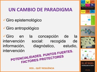 RESI… QUÈ? RESILIÈNCIA
UN CAMBIO DE PARADIGMA
Giro epistemológico
Giro antropológico
Giro en la concepción de la
intervención social: recogida de
información, diagnóstico, estudio,
intervención
 