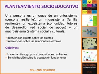 RESI… QUÈ? RESILIÈNCIA
Una persona es un cruce de un ontosistema
(persona resiliente), un microsistema (familia
resiliente), un exosistema (comunidad, tutores
de desarrollo, red social de apoyo) y un
macrosistema (sistema social y cultural).
Intervención directa sobre los sujetos
Intervención sobre las relaciones informales
Objetivos:
Hacer familias, grupos y comunidades resilientes
Sensibilización sobre la aceptación fundamental
PLANTEAMIENTO SOCIOEDUCATIVO
 