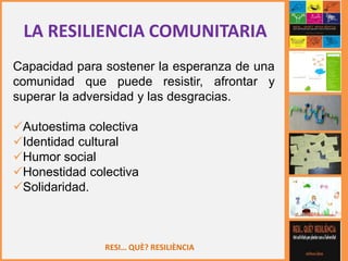 RESI… QUÈ? RESILIÈNCIA
LA RESILIENCIA COMUNITARIA
Capacidad para sostener la esperanza de una
comunidad que puede resistir, afrontar y
superar la adversidad y las desgracias.
Autoestima colectiva
Identidad cultural
Humor social
Honestidad colectiva
Solidaridad.
 
