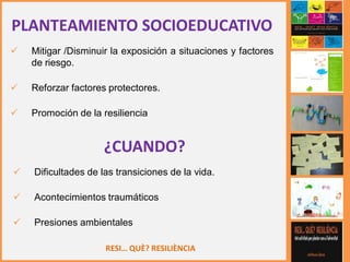 RESI… QUÈ? RESILIÈNCIA
PLANTEAMIENTO SOCIOEDUCATIVO
 Mitigar /Disminuir la exposición a situaciones y factores
de riesgo.
 Reforzar factores protectores.
 Promoción de la resiliencia
¿CUANDO?
 Dificultades de las transiciones de la vida.
 Acontecimientos traumáticos
 Presiones ambientales
 