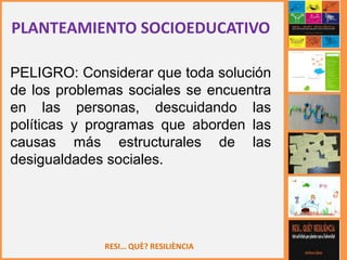 RESI… QUÈ? RESILIÈNCIA
PLANTEAMIENTO SOCIOEDUCATIVO
PELIGRO: Considerar que toda solución
de los problemas sociales se encuentra
en las personas, descuidando las
políticas y programas que aborden las
causas más estructurales de las
desigualdades sociales.
 