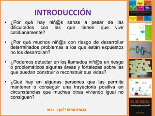 RESI… QUÈ? RESILIÈNCIA
• ¿Por qué hay niñ@s sanas a pesar de las
dificultades con las que tienen que vivir
cotidianamente?
• ¿Por qué muchos niñ@s con riesgo de desarrollar
determinados problemas a los que están expuestos
no los desarrollan?
• ¿Podemos detectar en los llamados niñ@s en riesgo
o problemáticos algunas áreas y fortalezas sobre las
que puedan construir o reconstruir sus vidas?
• ¿Qué hay en algunas persones que las permite
mantener o conseguir una trayectoria positiva en
circunstancias que muchas otras viviendo igual no
consiguen?
INTRODUCCIÓN
 