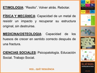 RESI… QUÈ? RESILIÈNCIA
ETIMOLOGIA: “Resilio”. Volver atrás. Rebotar.
FÍSICA Y MECÁNICA: Capacidad de un metal de
resistir un impacto y recuperar su estructura
original, sin destruirse.
MEDICINA/OSTEOLOGIA: Capacidad de los
huesos de crecer en sentido correcto después de
una fractura.
CIENCIAS SOCIALES: Psicopatología. Educación
Social. Trabajo Social.
 