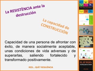 RESI… QUÈ? RESILIÈNCIA
Capacidad de una persona de afrontar con
éxito, de manera socialmente aceptable,
unas condiciones de vida adversas y de
superarlas, saliendo fortalecido y
transformado positivamente.
 