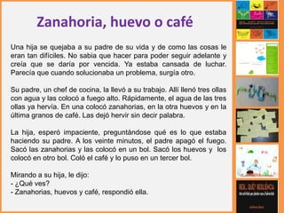 Zanahoria, huevo o café
Una hija se quejaba a su padre de su vida y de como las cosas le
eran tan difíciles. No sabia que hacer para poder seguir adelante y
creía que se daría por vencida. Ya estaba cansada de luchar.
Parecía que cuando solucionaba un problema, surgía otro.
Su padre, un chef de cocina, la llevó a su trabajo. Allí llenó tres ollas
con agua y las colocó a fuego alto. Rápidamente, el agua de las tres
ollas ya hervía. En una colocó zanahorias, en la otra huevos y en la
última granos de café. Las dejó hervir sin decir palabra.
La hija, esperó impaciente, preguntándose qué es lo que estaba
haciendo su padre. A los veinte minutos, el padre apagó el fuego.
Sacó las zanahorias y las colocó en un bol. Sacó los huevos y los
colocó en otro bol. Coló el café y lo puso en un tercer bol.
Mirando a su hija, le dijo:
- ¿Qué ves?
- Zanahorias, huevos y café, respondió ella.
 