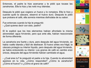 Entonces, el padre la hizo acercarse y le pidió que tocase las
zanahorias. Ella lo hizo y las notó muy blandas.
Después le pidió que cogiera un huevo y lo rompiera. Ella lo hizo y
cuando quitó la cáscara, observó el huevo duro. Después le pidió
que probara el café, ella sonreía mientras disfrutaba de su sabor.
Fue entonces cuando la hijo le preguntó:
- ¿Qué quieres decir con esto, padre?
El le explicó que los tres elementos habían afrontado la misma
adversidad: agua hirviendo, pero que ante ella, habían reaccionado
de forma diferente.
La zanahoria era fuerte y dura, pero después del agua hirviendo, se
había vuelto blanda y fácil de deshacer. El huevo antes era frágil, la
cáscara protegía su interior líquido, pero después del agua hirviendo,
se había endurecido su interior. Los granos de café en cambio eran
únicos, después del agua hirviendo habían cambiado el agua.
- ¿Cual eres tu? le preguntó el padre a la hija. Cuando la adversidad
aparece en tu vida, ¿Cómo respondes? ¿Cómo la zanahoria?
¿Cómo el huevo? o ¿Cómo el grano de café?
 