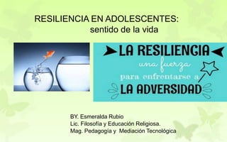 BY. Esmeralda Rubio
Lic. Filosofía y Educación Religiosa.
Mag. Pedagogía y Mediación Tecnológica
RESILIENCIA EN ADOLESCENTES:
sentido de la vida
 