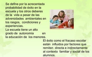 Se define por la acrecentada
probabilidad de éxito en la
escuela y los otros deberes
de la vida a pesar de las
adversidades ambientales en
los rasgos, condiciones y
experiencias.
La escuela tiene un alto
grado de autonomía en
la educación de los menores.
El éxito como el fracaso escolar
están influidos por factores que
remiten directa e indirectamente
al contexto familiar y social de los
alumnos.
 