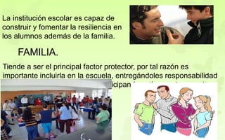 La institución escolar es capaz de
construir y fomentar la resiliencia en
los alumnos además de la familia.
FAMILIA.
Tiende a ser el principal factor protector, por tal razón es
importante incluirla en la escuela, entregándoles responsabilidad
en la educación de sus hijos participando activamente en esta.
 
