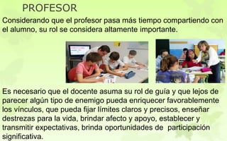 Considerando que el profesor pasa más tiempo compartiendo con
el alumno, su rol se considera altamente importante.
Es necesario que el docente asuma su rol de guía y que lejos de
parecer algún tipo de enemigo pueda enriquecer favorablemente
los vínculos, que pueda fijar límites claros y precisos, enseñar
destrezas para la vida, brindar afecto y apoyo, establecer y
transmitir expectativas, brinda oportunidades de participación
significativa.
PROFESOR
 