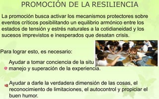 PROMOCIÓN DE LA RESILIENCIA
La promoción busca activar los mecanismos protectores sobre
eventos críticos posibilitando un equilibrio armónico entre los
estados de tensión y estrés naturales a la cotidianeidad y los
sucesos imprevistos e inesperados que desatan crisis.
Para lograr esto, es necesario:
Ayudar a tomar conciencia de la situación mediante el
manejo y superación de la experiencia.
Ayudar a darle la verdadera dimensión de las cosas, el
reconocimiento de limitaciones, el autocontrol y propiciar el
buen humor.
 