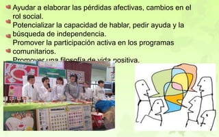 Ayudar a elaborar las pérdidas afectivas, cambios en el
rol social.
Potencializar la capacidad de hablar, pedir ayuda y la
búsqueda de independencia.
Promover la participación activa en los programas
comunitarios.
Promover una filosofía de vida positiva.
 