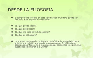 DESDE LA FILOSOFIA
 El campo de la filosofía en esta significación mundana puede ser
reducido a las siguientes cuestiones:
 1) ¿Qué puedo saber?
 2) ¿Qué debo hacer?
 3) ¿Qué me está permitido esperar?
 4) ¿Qué es el hombre?
 La primera pregunta la contesta la metafísica, la segunda la moral,
la tercera la religión y la cuarta la antropología. En el fondo se
podría asignar todo esto a la antropología, porque las tres primeras
cuestiones se refieren a la última»
 