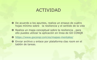 ACTIVIDAD
 De acuerdo a los apuntes, realiza un ensayo de cuatro
hojas mínimo sobre la resiliencia y el sentido de la vida
 Realiza un mapa conceptual sobre la resiliencia , para
ello puedes utilizar la aplicación en linea de GO CONQR
 https://www.goconqr.com/es/mapas-mentales/
 Enviar archivo y enlace por plataforma clas room en el
tablón de tareas.
 
