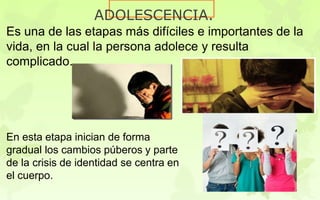 ADOLESCENCIA.
Es una de las etapas más difíciles e importantes de la
vida, en la cual la persona adolece y resulta
complicado.
En esta etapa inician de forma
gradual los cambios púberos y parte
de la crisis de identidad se centra en
el cuerpo.
 