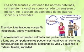 El amigo, idealizado, es compañía
inseparable, apoyo y confidente.
El adolescente no pueden enfrentar sus problema de forma
eficaz, sus comportamientos pueden ser negativos así como las
consecuencias de las mimas, afectando su vida y a quienes lo
rodean; familia, sociedad.
Los adolescentes cuestionan las normas paternas,
se resisten a vestirse como los adultos sugieren o
indican, no aceptan las opiniones de los padres
sobre sus amistades.
 
