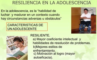 RESILIENCIA EN LA ADOLESCENCIA
En la adolescencia, es la “habilidad de
luchar y madurar en un contexto cuando
hay circunstancias adversas u obstáculos”
CARACTERISTICAS DE
UN ADOLESCENTE
RESILIENTE.
a) Mayor coeficiente intelectual y
habilidades de resolución de problemas.
b)Mejores estilos de
enfrentamiento.
c) Motivación al logro (mayor
autoeficacia).
 