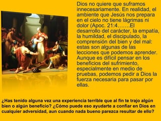 Dios no quiere que suframos innecesariamente. En realidad, el ambiente que Jesús nos prepara en el cielo no tiene lágrimas ni dolor (Apoc. 21:4…….El desarrollo del carácter, la empatía, la humildad, el discipulado, la comprensión del bien y del mal: estas son algunas de las lecciones que podemos aprender. Aunque es difícil pensar en los beneficios del sufrimiento, especialmente en medio de pruebas, podemos pedir a Dios la fuerza necesaria para pasar por ellas. ¿Has tenido alguna vez una experiencia terrible que al fin te trajo algún bien o algún beneficio? ¿Cómo puede eso ayudarte a confiar en Dios en cualquier adversidad, aun cuando nada bueno parezca resultar de ello? 