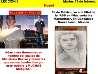 LECCION 8   Martes 15 de febrero:   Noemí Adán Luna Hernández en nombre del equipo de Ministerio Revive y todos los que somos bendecidos por este trabajo  ¡ MUCHAS GRACIAS ! Es de México, va a la filial de la IASD en “Hacienda las Margaritas”, en Guadalupe Nuevo León,  México 