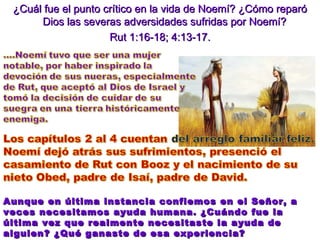 ¿Cuál fue el punto crítico en la vida de Noemí? ¿Cómo reparó Dios las severas adversidades sufridas por Noemí?  Rut 1:16-18; 4:13-17. Aunque en última instancia confiemos en el Señor, a veces necesitamos ayuda humana. ¿Cuándo fue la última vez que realmente necesitaste la ayuda de alguien? ¿Qué ganaste de esa experiencia? 