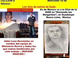 LECCION 8   Miércoles 16 de febrero:   Los días de estrés de Ester Adán Luna Hernández en nombre del equipo de Ministerio Revive y todos los que somos bendecidos por este trabajo  ¡ MUCHAS GRACIAS ! Es de México va a la filial de la IASD en “Hacienda las Margaritas”, en Guadalupe Nuevo León,  México 