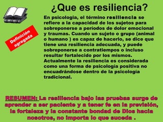 En psicologia, el término  resiliencia  se refiere a la capacidad de los sujetos para sobreponerse a períodos de dolor emocional y traumas. Cuando un sujeto o grupo (animal o humano ) es capaz de hacerlo, se dice que tiene una resiliencia adecuada, y puede sobreponerse a contratiempos o incluso resultar fortalecido por los mismos.  Actualmente la resiliencia es considerada como una forma de psicología positiva no encuadrándose dentro de la psicología tradicional. ¿Que es resiliencia? Definición  agregada 