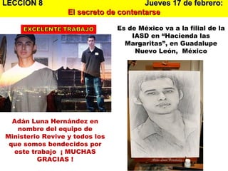 LECCION 8  Jueves 17 de febrero:   El secreto de contentarse Adán Luna Hernández en nombre del equipo de Ministerio Revive y todos los que somos bendecidos por este trabajo  ¡ MUCHAS GRACIAS ! Es de México va a la filial de la IASD en “Hacienda las Margaritas”, en Guadalupe Nuevo León,  México 