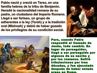 Pero, cuando Pablo respondió al llamado de Jesús, todo cambió. En lugar de perseguidor, llegó a ser perseguido por algunos de su nación y por los romanos. Sufrió tribulaciones por tres décadas, y fue ejecutado después de haber estado preso en Roma. 