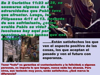 …… ..Están satisfechos los que ven el aspecto positivo de las cosas, los que aceptan el pasado y ven el futuro con esperanza.  En 2 Corintios 11:23 al 28, se enumeran algunas de las adversidades que Pablo tuvo que afrontar. Luego, lee Filipenses 4:11 al 13. Después de ese sufrimiento, ¿cómo evalúa Pablo su vida? ¿Qué lecciones hay aquí para nosotros en las luchas que nos afectan? Tener “todo” no garantiza el contentamiento y la felicidad; a algunas personas, no importa lo que tengan, nunca nada les alcanza. Pero otros, aun teniendo muy poco, están satisfechos. ¿Qué marca la diferencia? 