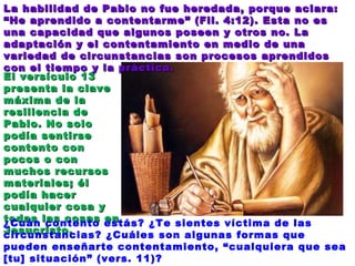 El versículo 13 presenta la clave máxima de la resiliencia de Pablo. No solo podía sentirse contento con pocos o con muchos recursos materiales; él podía hacer cualquier cosa y todas las cosas en Jesucristo. ¿Cuán contento estás? ¿Te sientes víctima de las circunstancias? ¿Cuáles son algunas formas que pueden enseñarte contentamiento, “cualquiera que sea [tu] situación” (vers. 11)? La habilidad de Pablo no fue heredada, porque aclara: “He aprendido a contentarme” (Fil. 4:12). Esta no es una capacidad que algunos poseen y otros no. La adaptación y el contentamiento en medio de una variedad de circunstancias son procesos aprendidos con el tiempo y la práctica. 