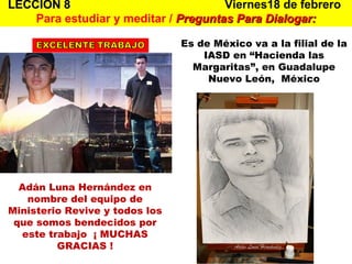 LECCION 8   Viernes18 de febrero  Para estudiar y meditar /  Preguntas Para Dialogar: Adán Luna Hernández en nombre del equipo de Ministerio Revive y todos los que somos bendecidos por este trabajo  ¡ MUCHAS GRACIAS ! Es de México va a la filial de la IASD en “Hacienda las Margaritas”, en Guadalupe Nuevo León,  México 