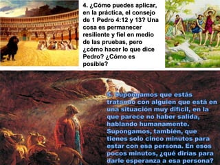 4. ¿Cómo puedes aplicar, en la práctica, el consejo de 1 Pedro 4:12 y 13? Una cosa es permanecer resiliente y fiel en medio de las pruebas, pero ¿cómo hacer lo que dice Pedro? ¿Cómo es posible? 