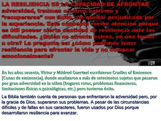 La Biblia también cuenta de personas que enfrentaron la adversidad pero, por la gracia de Dios, superaron sus problemas. A pesar de las circunstancias difíciles y de fallas en sus caracteres, fueron usados por Dios porque desarrollaron resiliencia para avanzar. En los años sesenta, Víctor y Mildred Goertzel escribieron Cradles of Eminence [Cunas de eminencia], donde analizaron a más de setecientos sujetos que pasaron por gran adversidad en la niñez (hogares rotos, problemas financieros, limitaciones físicas o psicológicas, etc.) pero tuvieron éxito. 