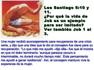 Una mujer recibió aconsejamiento para recuperarse de una crisis seria, y dijo que una idea que le dio el consejero fue clave para su recuperación. “Lo que más me ayudó –dijo ella– fue que él insistía en que mi dolor terminaría: ‘aunque parezca oscuro e interminable, no durará mucho tiempo más’. Este pensamiento me ayudó a ganar resiliencia”. Así, el consejero mantuvo viva la esperanza de la mujer. Lee Santiago 5:10 y 11.  ¿Por qué la vida de Job es un ejemplo para ser imitado? Ver también Job 1 al 3. 