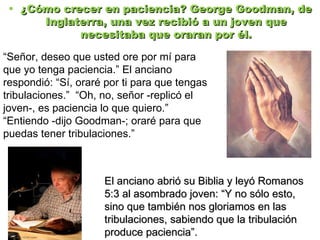 ¿Cómo crecer en paciencia? George Goodman, de Inglaterra, una vez recibió a un joven que necesitaba que oraran por él. “ Señor, deseo que usted ore por mí para que yo tenga paciencia.”   El anciano respondió:  “ Sí, oraré por ti para que tengas tribulaciones.”  “ Oh, no, señor -replicó el joven-, es paciencia lo que quiero.”  “ Entiendo -dijo Goodman-; oraré para que puedas tener tribulaciones.” El anciano abrió su Biblia y leyó Romanos 5:3 al asombrado joven: “Y no sólo esto, sino que también nos gloriamos en las tribulaciones, sabiendo que la tribulación produce paciencia”. 