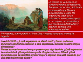 La historia de Job ofrece un ejemplo supremo de resiliencia. Temprano en su vida, Job había comprendido que Dios es misericordioso y justo. No entendía la razón de su sufrimiento; no encontró apoyo en su esposa; su propiedad y sus hijos fueron destruidos; y, además, contrajo una enfermedad terrible.  No obstante, nunca perdió su fe en Dios y soportó hasta que terminó la tragedia. 