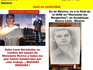 LECCION 8   Lunes 14 de febrero:  José en cautividad Adán Luna Hernández en nombre del equipo de Ministerio Revive y todos los que somos bendecidos por este trabajo  ¡ MUCHAS GRACIAS ! Es de México, va a la filial de la IASD en “Hacienda las Margaritas”, en Guadalupe Nuevo León,  México 