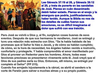 Lee Génesis 37:19 al 28, y Génesis 39:12 al 20, y trata de ponerte en las sandalias de José. Piensa en cuán desanimado debió haber estado. Piensa en el enojo y la amargura que podría, justificadamente, haber tenido. Aunque la Biblia no nos da los detalles de cuáles fueron sus emociones, no es difícil imaginarse el dolor que sufrió con esa traición. Pero José se volvió a Dios y, al fin, surgieron cosas buenas de esos eventos. Después de que sus hermanos lo vendieron, José se entregó y tuvo una relación más estrecha con Dios. “Se le había hablado de las promesas que el Señor le hizo a Jacob, y de cómo se habían cumplido; de cómo, en la hora de necesidad, los ángeles habían venido a instruirlo, confortarlo y protegerle. Y había comprendido el amor manifestado por Dios al proveer un Redentor para los hombres. Ahora, todas esas lecciones preciosas se presentaron vivamente ante él. José creyó que el Dios de sus padres sería su Dios. Entonces, allí mismo, se entregó por completo al Señor” (PP 215). Cuando fue arrojado injustamente a la cárcel, se abrió el sendero a la corte de Faraón para salvar a muchas almas y a su propio pueblo. 
