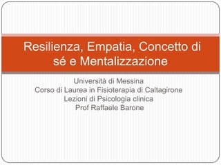 Resilienza, Empatia, Concetto di
sé e Mentalizzazione
Università di Messina
Corso di Laurea in Fisioterapia di Caltagirone
Lezioni di Psicologia clinica
Prof Raffaele Barone

 