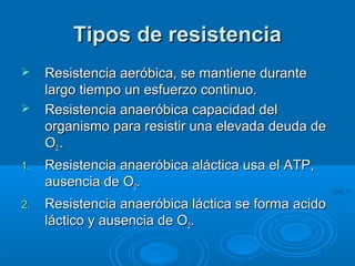 Tipos de resistenciaTipos de resistencia
 Resistencia aeróbica, se mantiene duranteResistencia aeróbica, se mantiene durante
largo tiempo un esfuerzo continuo.largo tiempo un esfuerzo continuo.
 Resistencia anaeróbica capacidad delResistencia anaeróbica capacidad del
organismo para resistir una elevada deuda deorganismo para resistir una elevada deuda de
OO2.2...
1.1. Resistencia anaeróbica aláctica usa el ATP,Resistencia anaeróbica aláctica usa el ATP,
ausencia de Oausencia de O22..
2.2. Resistencia anaeróbica láctica se forma acidoResistencia anaeróbica láctica se forma acido
láctico y ausencia de Oláctico y ausencia de O22..
 